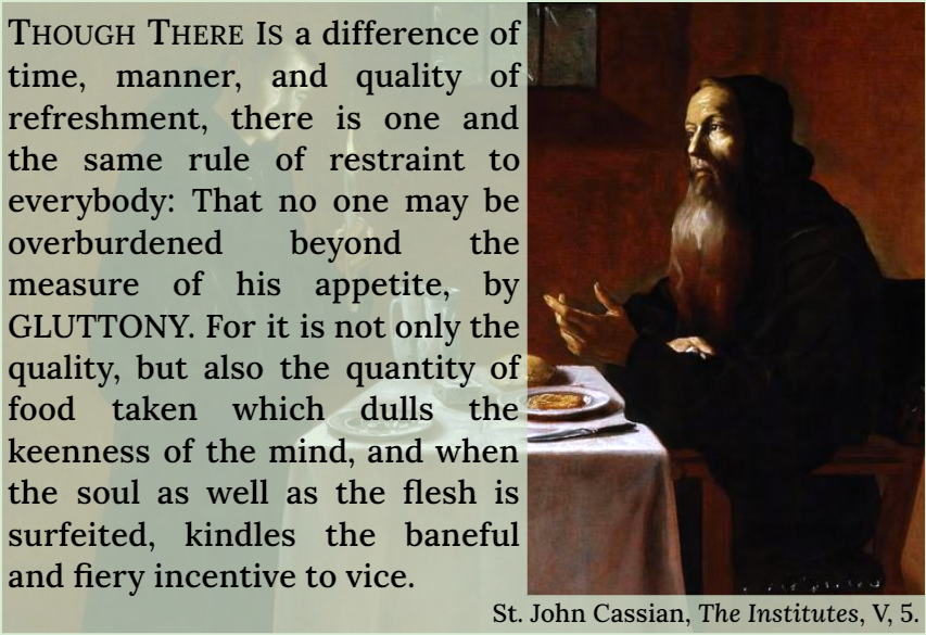 THOUGH THERE IS a difference of time, manner, and quality of refreshment, there is one and the same rule of restraint to everybody: That no one may be overburdened beyond the measure of his appetite, by GLUTTONY. For it is not only the quality, but also the quantity of food taken which dulls the keenness of the mind, and when the soul as well as the flesh is surfeited, kindles the baneful and fiery incentive to vice.