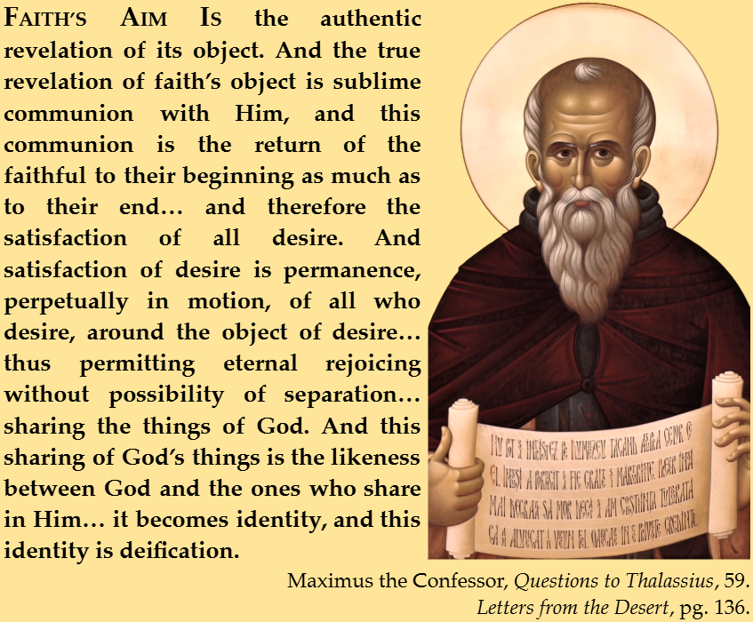 FAITH’S AIM IS the authentic revelation of its object. And the true revelation of faith’s object is sublime communion with Him, and this communion is the return of the faithful to their beginning as much as to their end… and therefore the satisfaction of all desire. And satisfaction of desire is permanence, perpetually in motion, of all who desire, around the object of desire… thus permitting eternal rejoicing without possibility of separation… sharing the things of God. And this sharing of God’s things is the likeness between God and the ones who share in Him… it becomes identity, and this identity is deification.
